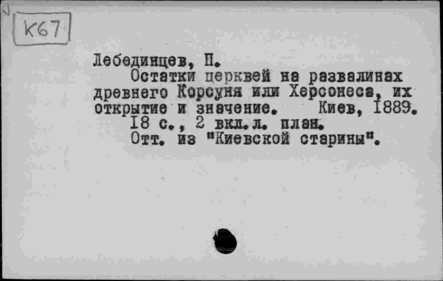 ﻿I".. - - /
Лебединцев, П.
Остатки церквей на развалинах древнего Корсуня или Херсонеса, их открытие и значение, Киев, 1889, 18 с,, 2 вкл, л. план* Отт, из "Киевской старины".